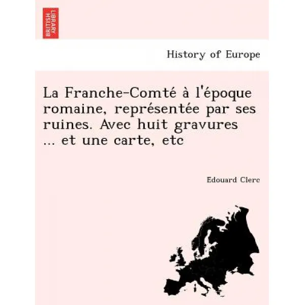 La Franche-Comte A L'e Poque Romaine Repre Sente E Par Ses Ruines. Avec Huit Gravures ... Et Une Cart..., British Library, Historical Print Editions