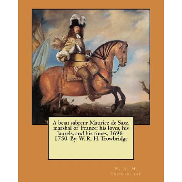 A Beau Sabreur Maurice de Saxe Marshal of France: His Loves His Laurels and His Times 1696-1750. B..., Createspace Independent Publishing Platform