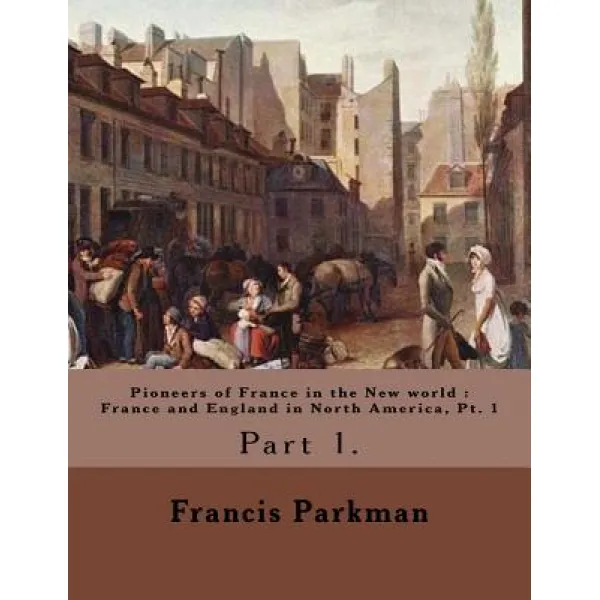 Pioneers of France in the New World: France and England in North America PT. 1 By: Francis Parkman: F..., Createspace Independent Publishing Platform